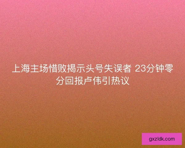 上海主场惜败揭示头号失误者 23分钟零分回报卢伟引热议