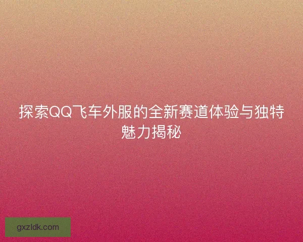探索QQ飞车外服的全新赛道体验与独特魅力揭秘