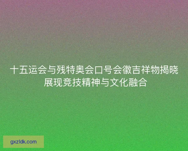 十五运会与残特奥会口号会徽吉祥物揭晓 展现竞技精神与文化融合