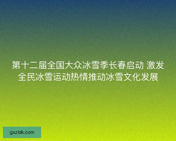 第十二届全国大众冰雪季长春启动 激发全民冰雪运动热情推动冰雪文化发展