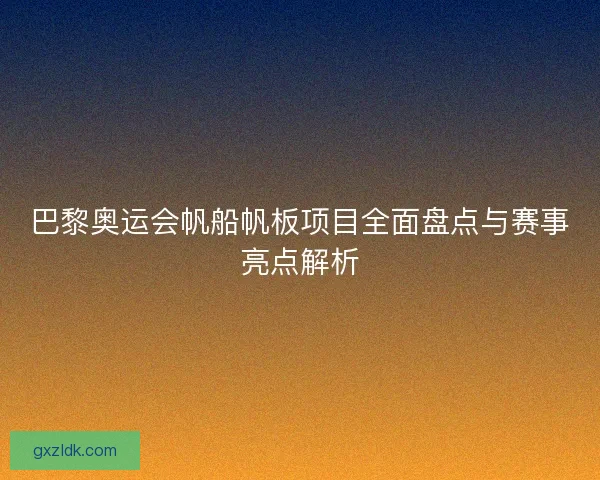 巴黎奥运会帆船帆板项目全面盘点与赛事亮点解析