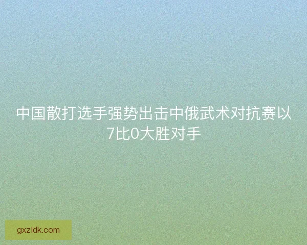 中国散打选手强势出击中俄武术对抗赛以7比0大胜对手